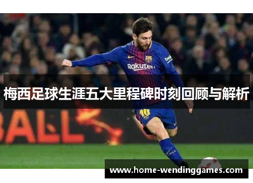 梅西足球生涯五大里程碑时刻回顾与解析