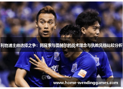 利物浦主帅选择之争：阿隆索与图赫尔的战术理念与执教风格比较分析