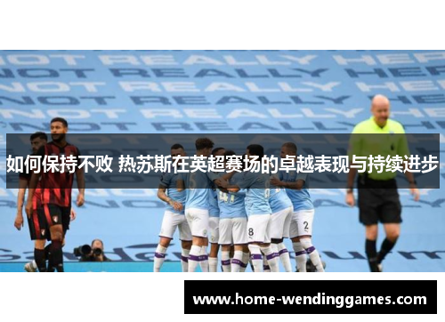 如何保持不败 热苏斯在英超赛场的卓越表现与持续进步