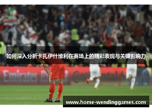 如何深入分析卡扎伊什维利在赛场上的精彩表现与关键影响力