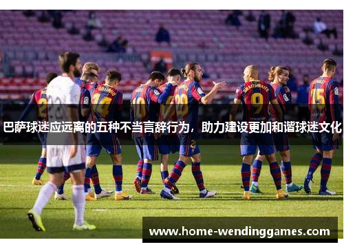 巴萨球迷应远离的五种不当言辞行为，助力建设更加和谐球迷文化