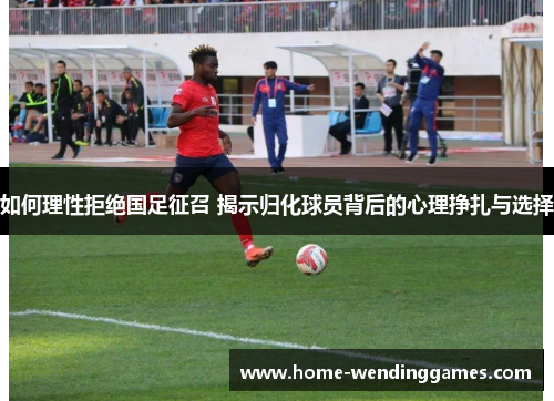 如何理性拒绝国足征召 揭示归化球员背后的心理挣扎与选择