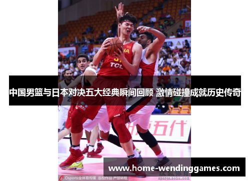 中国男篮与日本对决五大经典瞬间回顾 激情碰撞成就历史传奇