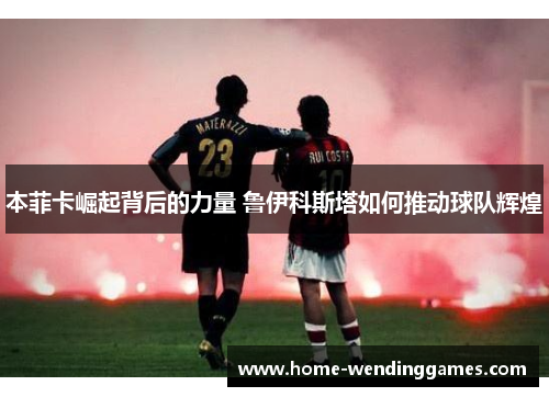 本菲卡崛起背后的力量 鲁伊科斯塔如何推动球队辉煌