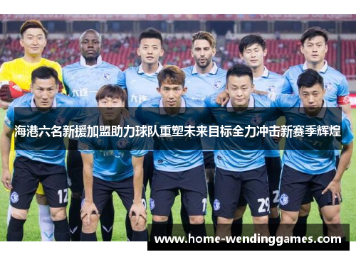 海港六名新援加盟助力球队重塑未来目标全力冲击新赛季辉煌
