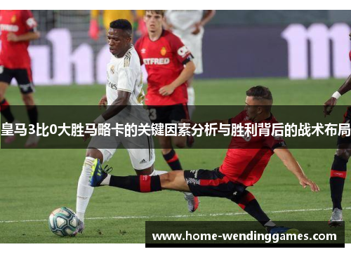 皇马3比0大胜马略卡的关键因素分析与胜利背后的战术布局