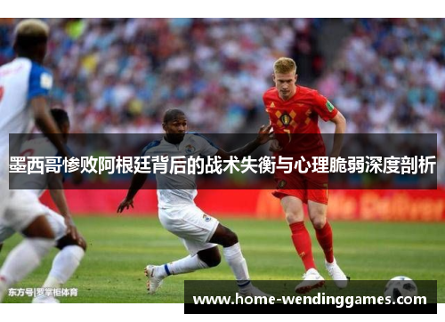 墨西哥惨败阿根廷背后的战术失衡与心理脆弱深度剖析