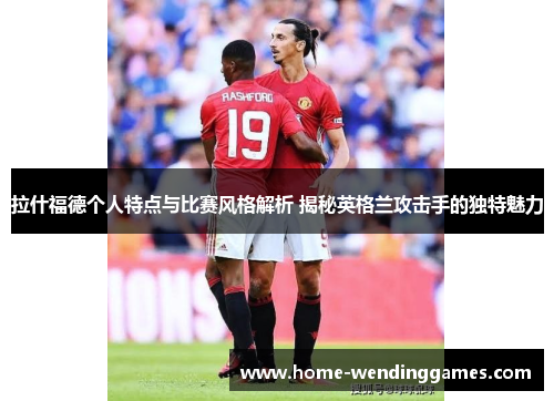 拉什福德个人特点与比赛风格解析 揭秘英格兰攻击手的独特魅力