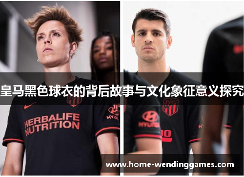 皇马黑色球衣的背后故事与文化象征意义探究