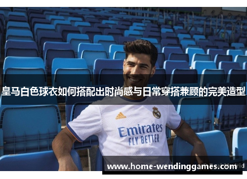皇马白色球衣如何搭配出时尚感与日常穿搭兼顾的完美造型