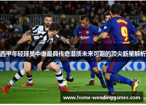 西甲年轻球员中谁最具传奇潜质未来可期的顶尖新星解析 西甲年轻球员中谁最具传奇潜质未来可期的顶尖新星解析