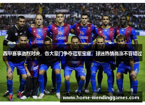 西甲赛事激烈对决，各大豪门争夺冠军宝座，球迷热情高涨不容错过