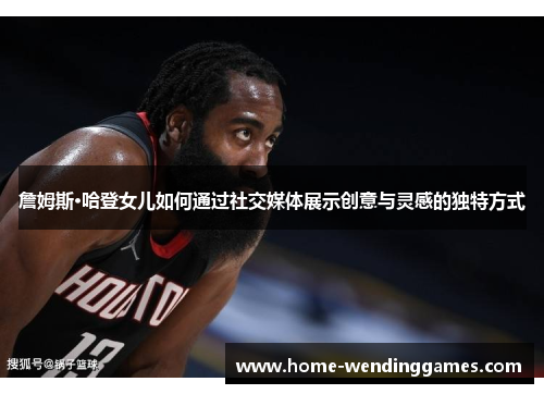 詹姆斯·哈登女儿如何通过社交媒体展示创意与灵感的独特方式 詹姆斯·哈登女儿如何通过社交媒体展示创意与灵感的独特方式