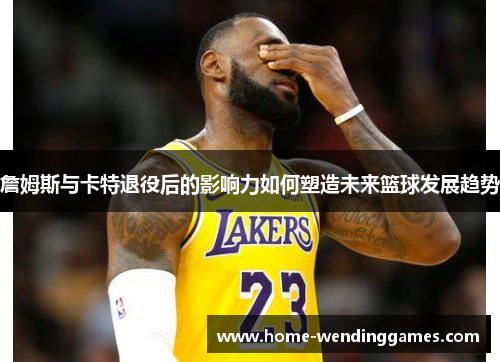 詹姆斯与卡特退役后的影响力如何塑造未来篮球发展趋势 詹姆斯与卡特退役后的影响力如何塑造未来篮球发展趋势
