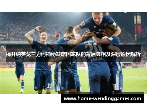 揭开纳英戈兰为何神秘缺席国家队的背后真相及深层原因解析 揭开纳英戈兰为何神秘缺席国家队的背后真相及深层原因解析
