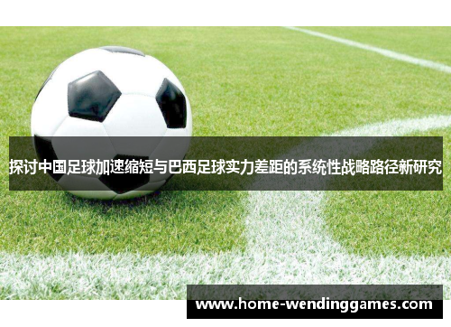 探讨中国足球加速缩短与巴西足球实力差距的系统性战略路径新研究 探讨中国足球加速缩短与巴西足球实力差距的系统性战略路径新研究