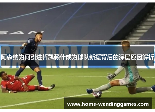 阿森纳为何引进哲凯赖什成为球队新援背后的深层原因解析