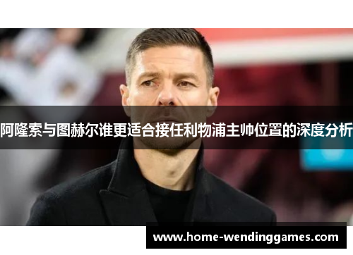 阿隆索与图赫尔谁更适合接任利物浦主帅位置的深度分析