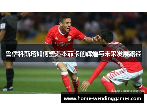 鲁伊科斯塔如何塑造本菲卡的辉煌与未来发展路径