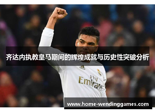 齐达内执教皇马期间的辉煌成就与历史性突破分析