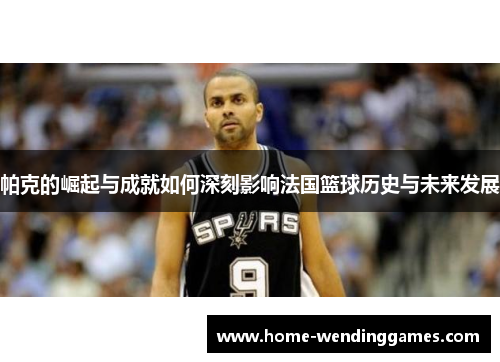 帕克的崛起与成就如何深刻影响法国篮球历史与未来发展 帕克的崛起与成就如何深刻影响法国篮球历史与未来发展