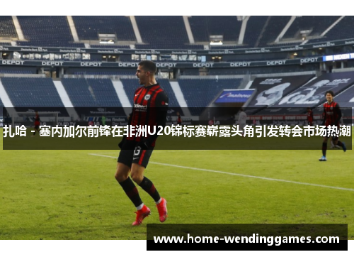 扎哈 - 塞内加尔前锋在非洲U20锦标赛崭露头角引发转会市场热潮