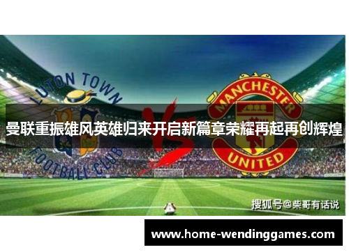曼联重振雄风英雄归来开启新篇章荣耀再起再创辉煌
