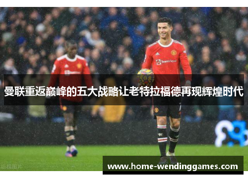曼联重返巅峰的五大战略让老特拉福德再现辉煌时代