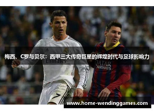 梅西、C罗与贝尔：西甲三大传奇巨星的辉煌时代与足球影响力