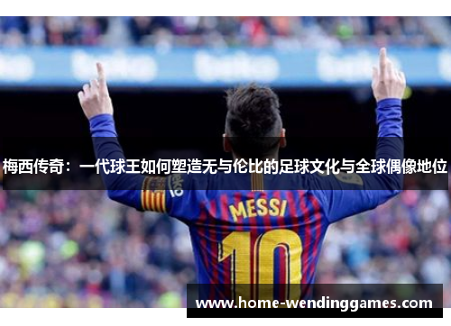 梅西传奇：一代球王如何塑造无与伦比的足球文化与全球偶像地位