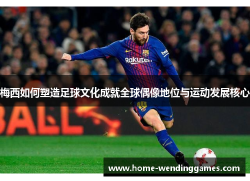 梅西如何塑造足球文化成就全球偶像地位与运动发展核心