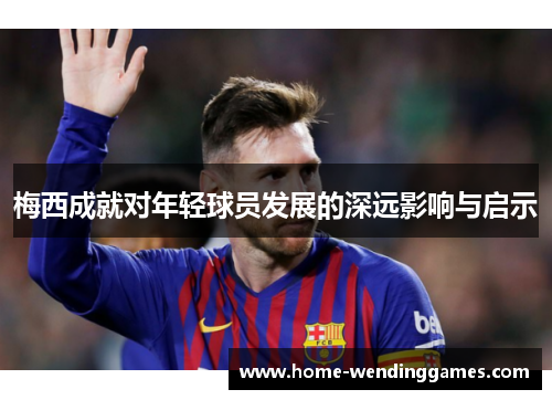 梅西成就对年轻球员发展的深远影响与启示 梅西成就对年轻球员发展的深远影响与启示