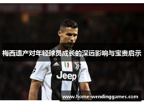 梅西遗产对年轻球员成长的深远影响与宝贵启示