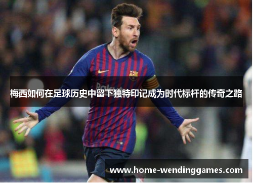 梅西如何在足球历史中留下独特印记成为时代标杆的传奇之路 梅西如何在足球历史中留下独特印记成为时代标杆的传奇之路