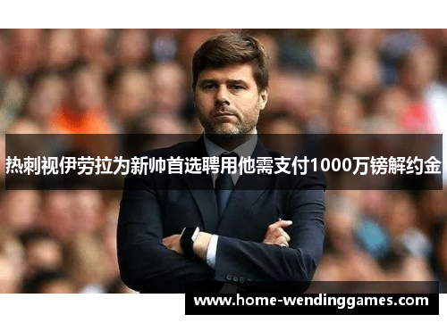 热刺视伊劳拉为新帅首选聘用他需支付1000万镑解约金 热刺视伊劳拉为新帅首选聘用他需支付1000万镑解约金